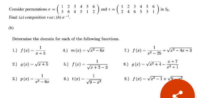 1 2 3 4 5 6
3 6 4 51 2
1 2 3 4 56
2 4 6 5 3 1)!
Consider permutations o =
and r =
in S6.
Find: (a) composition too; (b) a-.
(b)
Determine the domain for each of the following functions.
1
1.) f(2)-
1
4.) m (x) = V – 6x
7.) f(x)
+ Vr? - 4x + 3
I+5
12 – 25
I +7
1² +1
1.
2.) g(x) = VI + 5
5.) f (1) =
8.) g(z) = Vr? + 4-
%3D
%3D
%3D
Va +2–3
3.) p(z)
6.) t(r).
9.) f(x) = Vr -1+ v0
%3D
2 – 6x
