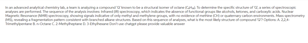 In an advanced analytical chemistry lab, a team analyzing a compound 'Q' known to be a structural isomer of octane (C8H18). To determine the specific structure of 'Q', a series of spectroscopic
analyses are performed. The sequence of the analysis involves: Infrared (IR) spectroscopy, which indicates the absence of functional groups like alcohols, ketones, and carboxylic acids. Nuclear
Magnetic Resonance (NMR) spectroscopy, showing signals indicative of only methyl and methylene groups, with no evidence of methine (CH) or quaternary carbon environments. Mass spectrometry
(MS), revealing a fragmentation pattern consistent with branched alkane structures. Based on this sequence of analyses, what is the most likely structure of compound 'Q'? Options: A. 2,2,4-
Trimethylpentane B. n-Octane C. 2-Methylheptane D. 3-Ethylhexane Don't use chatgpt please provide valuable answer