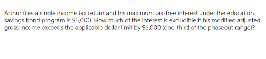 Arthur files a single income tax return and his maximum tax-free interest under the education
savings bond program is $6,000. How much of the interest is excludible if his modified adjusted
gross income exceeds the applicable dollar limit by $5,000 (one-third of the phaseout range)?