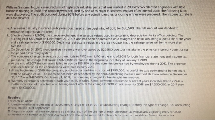 Williams-Santana, Inc., is a manufacturer of high-tech industrial parts that was started in 2006 by two talented engineers with little
business training. In 2018, the company was acquired by one of its major customers. As part of an internal audit, the following facts
were discovered. The audit occurred during 2018 before any adjusting entries or closing entries were prepared. The income tax rate is
40% for all years.
a. A five-year casualty insurance policy was purchased at the beginning of 2016 for $36,500. The full amount was debited to
insurance expense at the time.
b. Effective January 1, 2018, the company changed the salvage values used in calculating depreciation for its office building. The
building cost $612,000 on December 29, 2007, and has been depreciated on a straight-line basis assuming a useful life of 40 years
and a salvage value of $100,000. Declining real estate values in the area indicate that the salvage value will be no more than
$25,000
c. On December 31, 2017, merchandise inventory was overstated by $26.500 due to a mistake in the physical inventory count using
the periodic inventory system,
d. The company changed inventory cost methods to FIFO from LIFO at the end of 2018 for both financial statement and income tax
purposes. The change will cause a $975,000 increase in the beginning inventory at January 1, 2019.
e. At the end of 2017, the company falled to accrue $15,800 of sales commissions earned by employees during 2017. The expense
was recorded when the commissions were paid in early 2018.
f. At the beginning of 2016, the company purchased a machine at a cost of $750,000. Its useful life was estimated to be ten years
with no salvage value. The machine has been depreciated by the double-declining balance method. Its book value on December
31, 2017, was $480,000. On January 1, 2018, the company changed to the straight-line method.
9. Warranty expense is determined each year as 1% of sales. Actual payment experience of recent years indicates that 0.75% is a
better indication of the actual cost. Management effects the change in 2018. Credit sales for 2018 are $4,300,000; in 2017 they
were $4.000.000.
Required:
For each situation
1. Identify whether it represents an accounting change or an error. If an accounting change, identify the type of change. For accounting
errors, choose "Not applicable"
2. Prepare any journal entry necessary as a direct result of the change or error correction as well as any adjusting entry for 2018
related to the situation described Any tax effects should be adjusted for throonh Income tax navable or Refund income tax