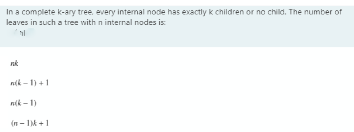 In a complete k-ary tree, every internal node has exactly k children or no child. The number of
leaves in such a tree with n internal nodes is:
nk
n(k – 1) + 1
n(k – 1)
(n – 1)k + 1
