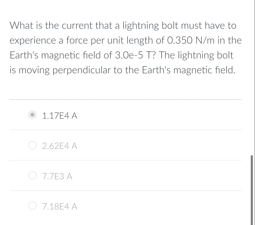 What is the current that a lightning bolt must have to
experience a force per unit length of 0.350 N/m in the
Earth's magnetic field of 3.0e-5 T? The lightning bolt
is moving perpendicular to the Earth's magnetic field.
1.17E4 A
2.62E4 A
7.7E3 A
7.18E4 A