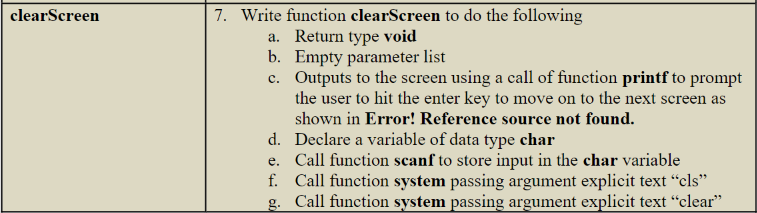 clearScreen
7. Write function clearScreen to do the following
a. Return type void
b. Empty parameter list
c.
Outputs to the screen using a call of function printf to prompt
the user to hit the enter key to move on to the next screen as
shown in Error! Reference source not found.
d. Declare a variable of data type char
e. Call function scanf to store input in the char variable
f. Call function system passing argument explicit text "cls"
Call function system passing argument explicit text "clear"
g.