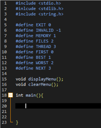 1 #include <stdio.h>
#inlcude <stdlib.h>
#include <string.h>
HN34567
2
3
4
8
9
10
11
12
13
14
15
16
17
18
19
20
21
22
23
#define EXIT ▸
#define
#define MEMORY 1
#define FILES 2
#define THREAD 3
FIRST
#define
#define BEST 1
#define WORST 2
#define NEXT 3
INVALID -1
void displayMenu();
void clearMenu();
int main() {
}