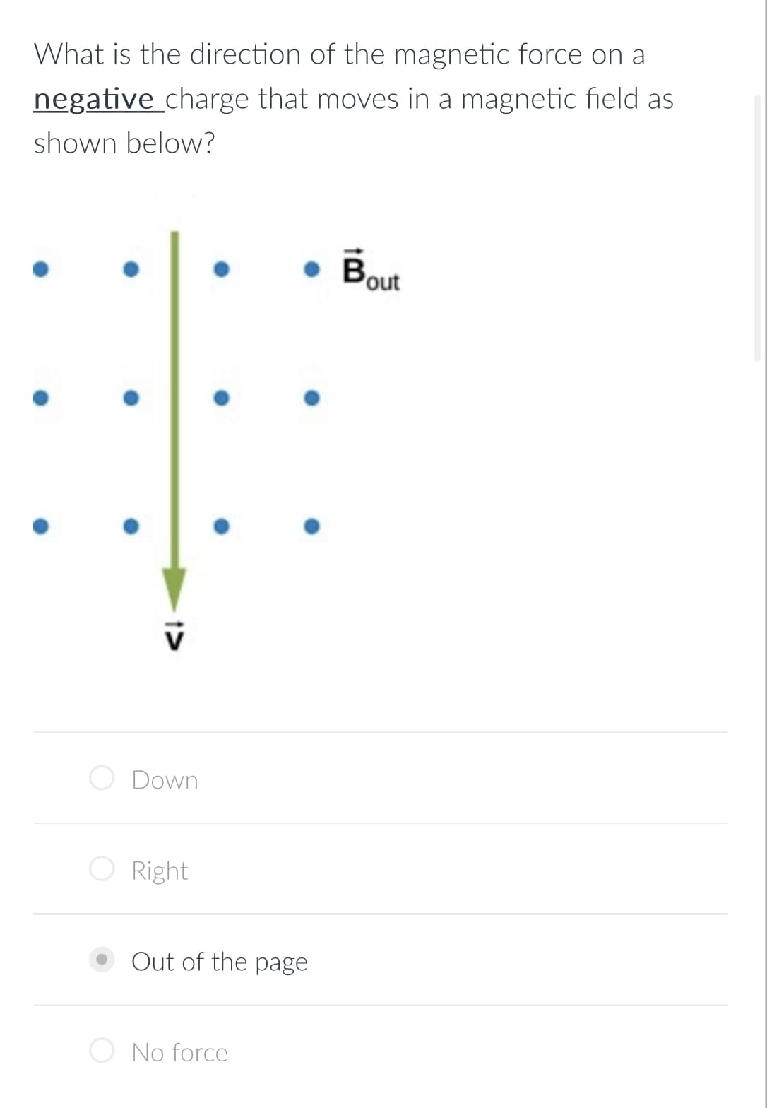 What is the direction of the magnetic force on a
negative charge that moves in a magnetic field as
shown below?
Down
O Right
Out of the page
No force
Bout