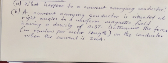 (a) What happen to a current carrying conductor?
(b) A curent carrying conductor is situated at
right angles to a uniform maquetic field
having a
(in newtons per metre length).
density of 0.3T. Détermine the force
when the curent is 200A.
on the conductor.