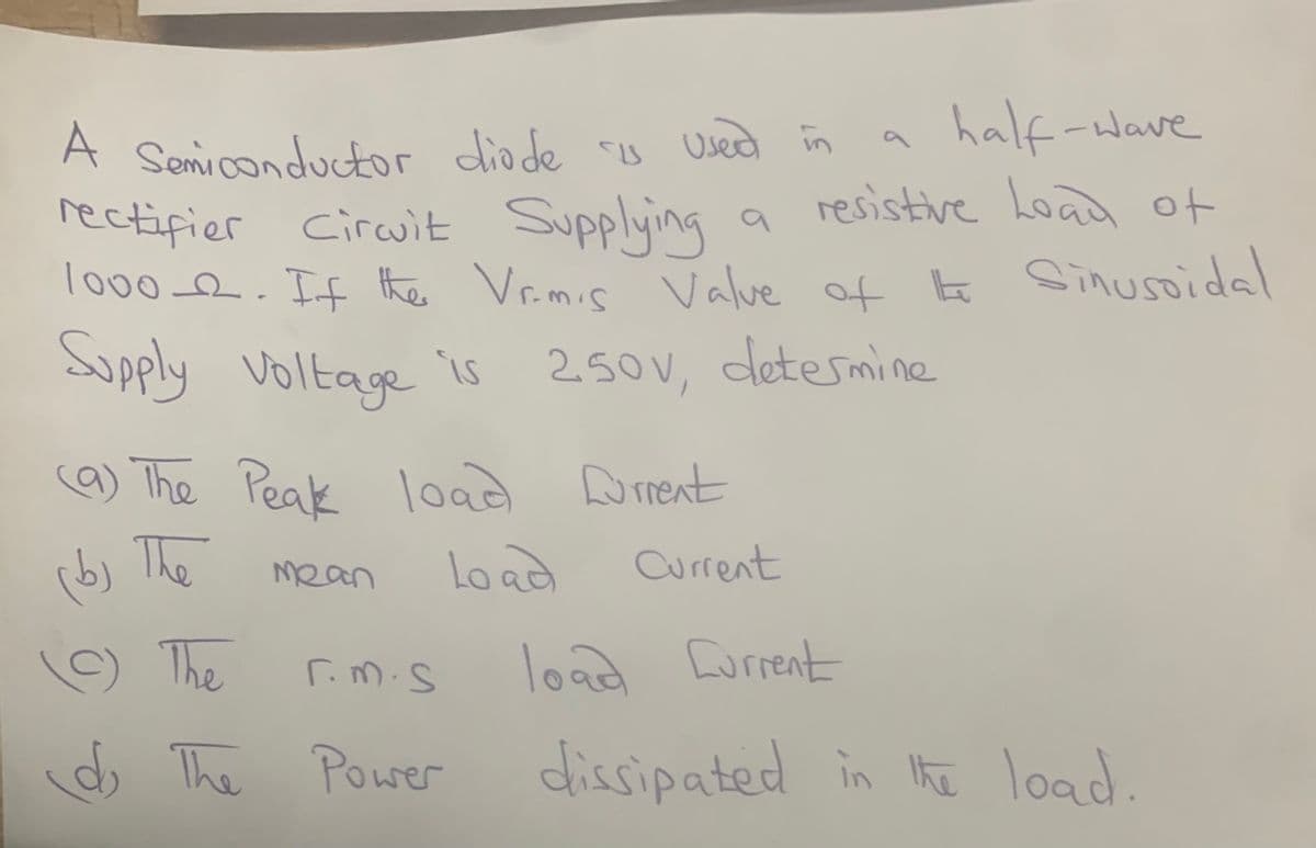 A Semiconductor diode is used in
half-wave
resistive Load of
rectifier Circuit Supplying
1000_2. If the Vrimis Value of the Sinusoidal
Supply Voltage is 250V, determine
3 I 9
(9) The Peak load Current
Load
Current
(b) The
(9) The
Mean
r.m.s
The Power
load Current
dissipated in the load.