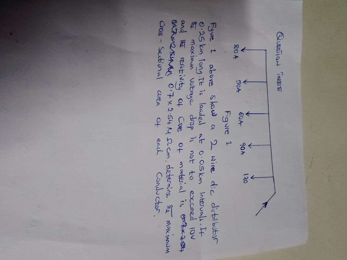 QUESTION THREE
804
50A
90A
604
Figure 1
130
Figure 1 above show
2 wire dic distributor
0.25 km long. It is loaded at 0.05 km Intervals. If
maximum voltage drop is not to
exceed 10
the
and the
resistivity of Core of material is 7x25
07x12/54 0.7 x 2.54 M 12 cm, determine the maximum
Cross - Sectional
area
of
each
Conductor.