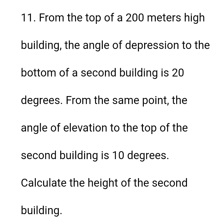 11. From the top of a 200 meters high
building, the angle of depression to the
bottom of a second building is 20
degrees. From the same point, the
angle of elevation to the top of the
second building is 10 degrees.
Calculate the height of the second
building.