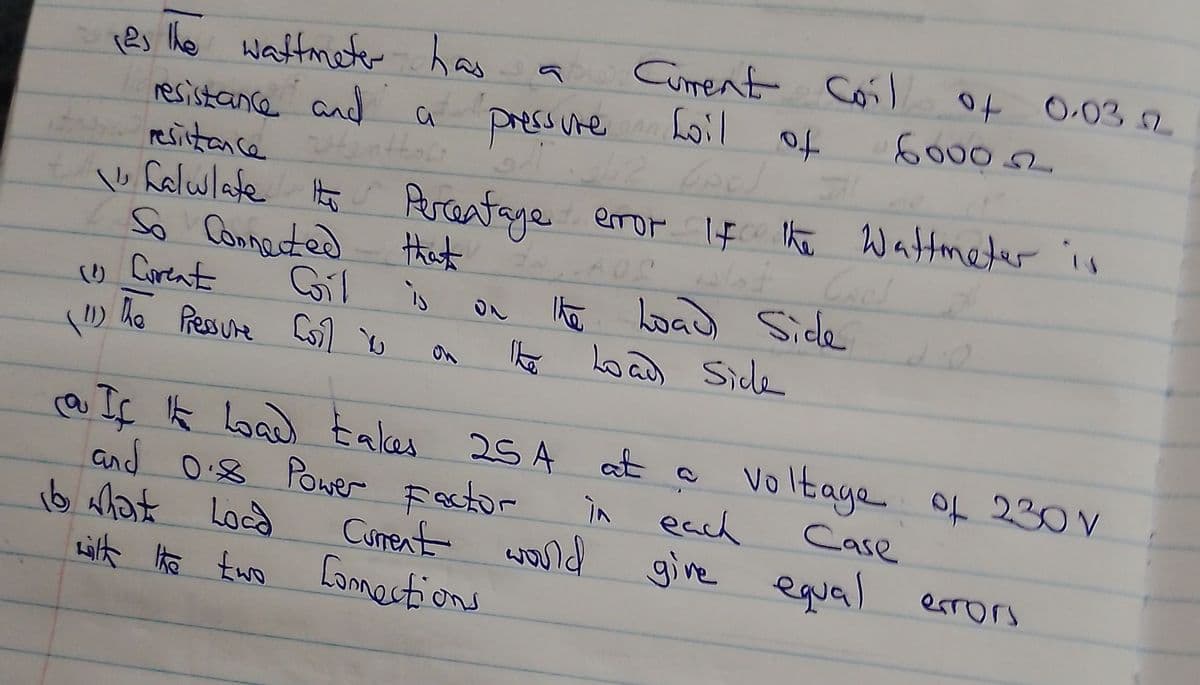 22,
Tas the wattmeter has
resistance and
resistance
b
falwlate the Percentage error if the Wattmeter is
So Connected
that
1 Curent
(11)
The Pressure Coll v
a
Coil is
16 what Load
pressure
Current Coil
foil of
wilt the two fornections
the Load Side
The Load Side
Current would
૫૫)
لاست
o If It load takes 254 at a Voltage of 230V
and 0.8 Power Factor
in each
6000
Case
give equal
04 0.03 2
2
errors