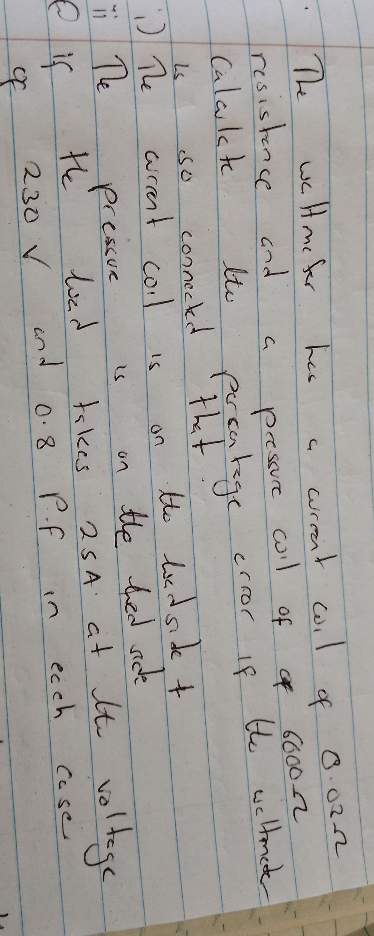 welt me for
The
resistance and
Calculate
Ls
i) The
Ti The
Пе
& if
of
الا
ltv
connected
SO
curent coil
pressue
the
230 V
load
has
a
pressure
percatage
that.
IS
and
an
on
curent wil
coil
of
takes
0.8
error
in
of
of
If
0.0222
66002
the weltmeter
the bad side t
the thed side
25A at the voltage
P.f
ecch
Case
ساتل