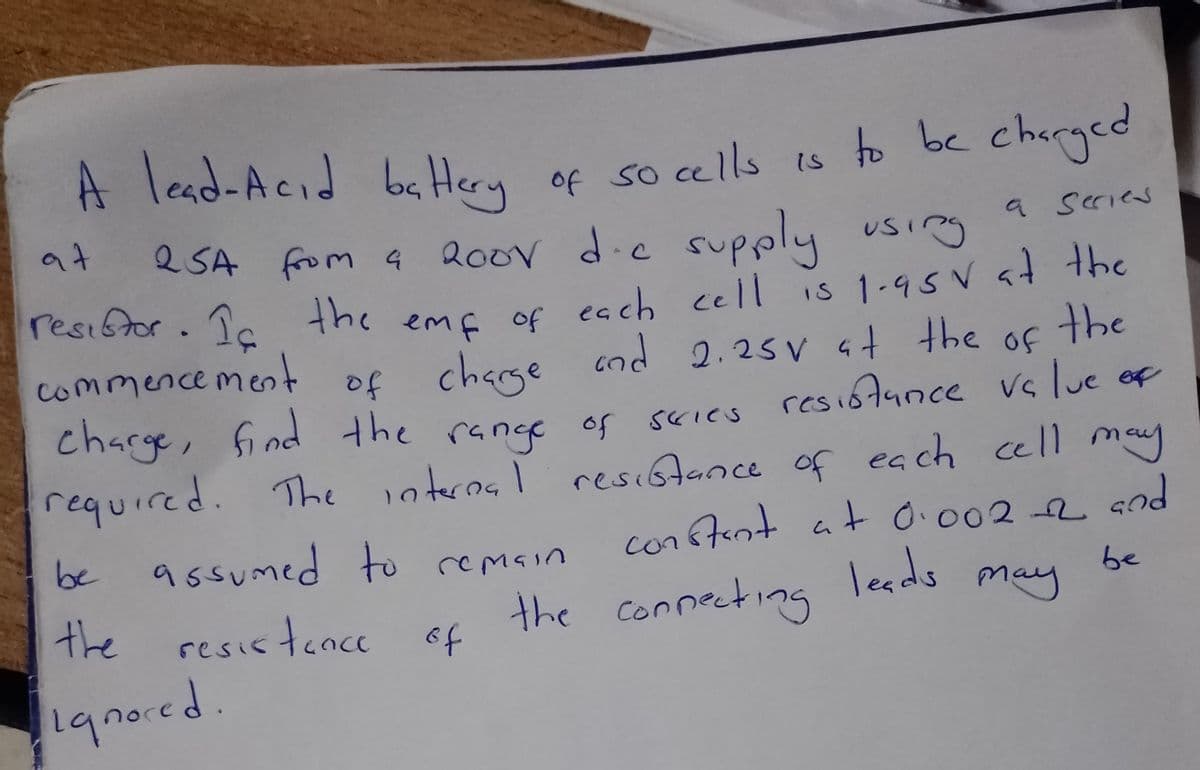 A lead-Acid battery of so cells is to be charged
at 25A
a series
2SA from a 200V die supply using
resistor. Ic the emp of each cell is 1.95 V at the
cod 2.25v at the
the of the
commencement
of charge
charge, find the range of series resistance value of
required. The internal resistance of each cell may
constant at 0.002-2 and
leads
be
may
be assumed to remain
the resistance of
ignored.
the connecting