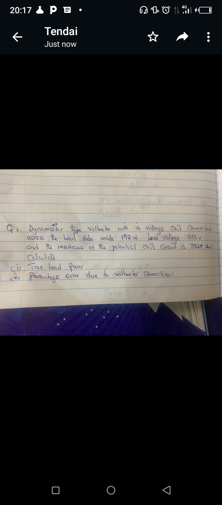 20:17 P •
Tendai
Just now
←
Sit and S
edo
I
:
Q₁ Dynamöter type voltmeter with its Voltage Coil Connected.
across the Load sido reads 192 w. load Vollege 208✓
and the resistance of the potential coil Granit is 3825 chus:
Calculate
CU True Load pater 001
<li)
SI
Percentage error due to voltmeter connections
Shenio