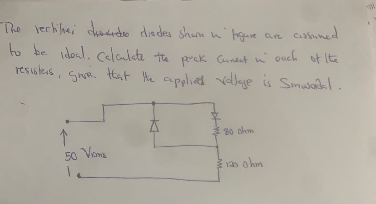 The rectifier droxido drodes shan in figure are assumed
to be ideal. Calculate the peak Cument in each of the
resisters, given that the applied Vollage is Sinusardal.
T
↑
50 Vrms
€ 80 ohm
€ 120 0hm
"}}!