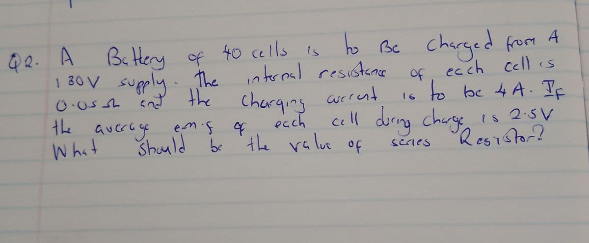 Q2. A
Battery of 40 cells is
to
Be Charged from A
130V supply. The internal resistance of each cell is
0.05
charging current
to be 4A. If
the
What
current 16
each
should be the value
average emis of
cell during charge is 2.5 V
Resistor?
of
series