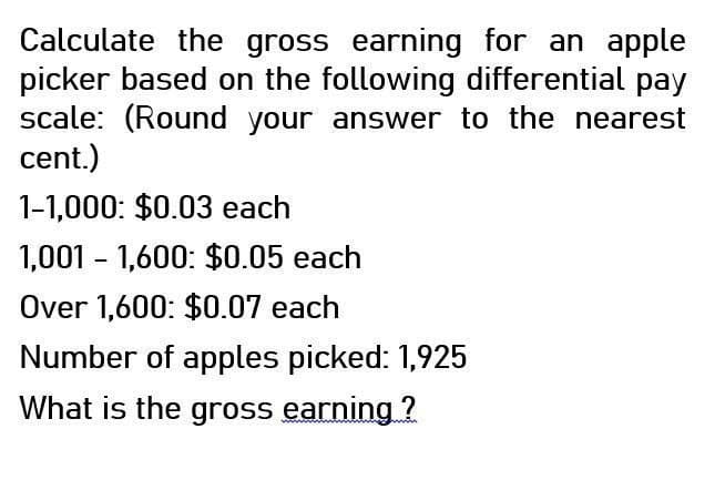 Calculate the gross earning for an apple
picker based on the following differential pay
scale: (Round your answer to the nearest
cent.)
1-1,000: $0.03 each
1,001 1,600: $0.05 each
Over 1,600: $0.07 each
Number of apples picked: 1,925
What is the gross earning?