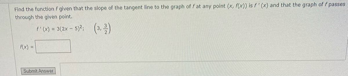 Find the function f given that the slope of the tangent line to the graph of f at any point (x, f(x)) is f' (x) and that the graph of f passes
through the given point.
f' (x) = 3(2x - 5)2; (3,2)
f(x) =
Submit Answer
