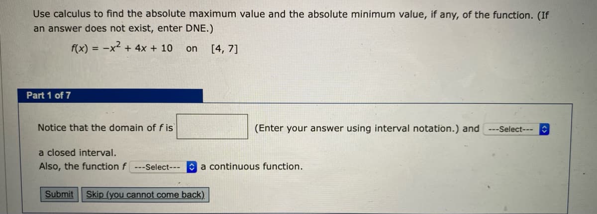 Use calculus to find the absolute maximum value and the absolute minimum value, if any, of the function. (If
an answer does not exist, enter DNE.)
f(x) = -x2 + 4x + 10
[4, 7]
on
Part 1 of 7
Notice that the domain off is
(Enter your answer using interval notation.) and ---Select---
a closed interval.
Also, the function f
--Select--- a continuous function.
Submit
Skip (you cannot come back).
