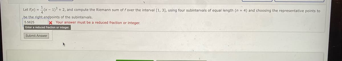 Let f(x) = (x - 1) + 2, and compute the Riemann sum of f over the interval [1, 3], using four subintervals of equal length (n = 4) and choosing the representative points to
be.the right.endpoints of the subintervals.
5.5625
X Your answer must be a reduced fraction or integer.
Enter a reduced fraction or integer.
Submit Answer
