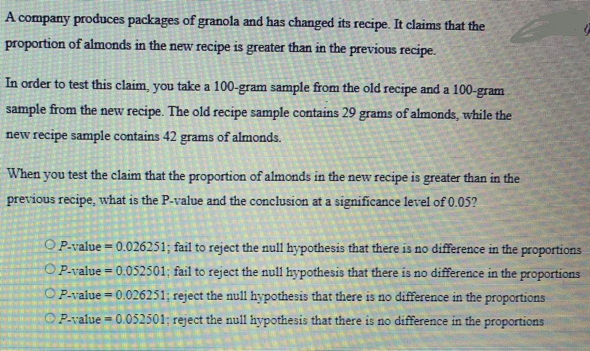 A company produces packages of granola and has changed its recipe. It claims that the proportion of almonds in the new recipe is greater than in the previous recipe.

In order to test this claim, you take a 100-gram sample from the old recipe and a 100-gram sample from the new recipe. The old recipe sample contains 29 grams of almonds, while the new recipe sample contains 42 grams of almonds.

When you test the claim that the proportion of almonds in the new recipe is greater than in the previous recipe, what is the P-value and the conclusion at a significance level of 0.05?

- ○ P-value = 0.026251; fail to reject the null hypothesis that there is no difference in the proportions
- ○ P-value = 0.052301; fail to reject the null hypothesis that there is no difference in the proportions
- ○ P-value = 0.026251; reject the null hypothesis that there is no difference in the proportions
- ○ P-value = 0.052301; reject the null hypothesis that there is no difference in the proportions