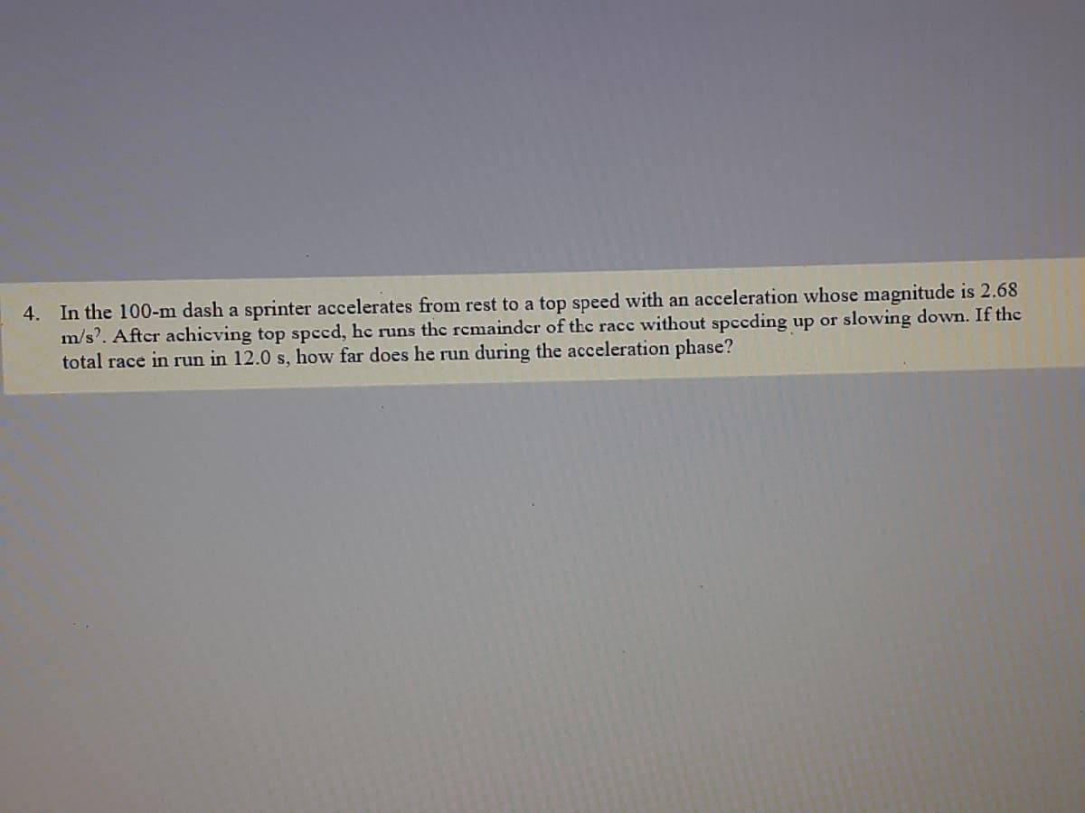 4. In the 100-m dash a sprinter accelerates from rest to a top speed with an acceleration whose magnitude is 2.68
m/s'. Aftcr achicving top spced, he runs the remainder of the racc without spceding up or slowing down. If the
total race in run in 12.0 s, how far does he run during the acceleration phase?
