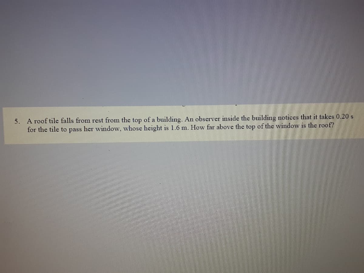 5. A roof tile falls from rest from the top of a building, An observer inside the building notices that it takes 0.20 s
for the tile to pass her window, whose height is 1.6 m. How far above the top of the window is the roof?
