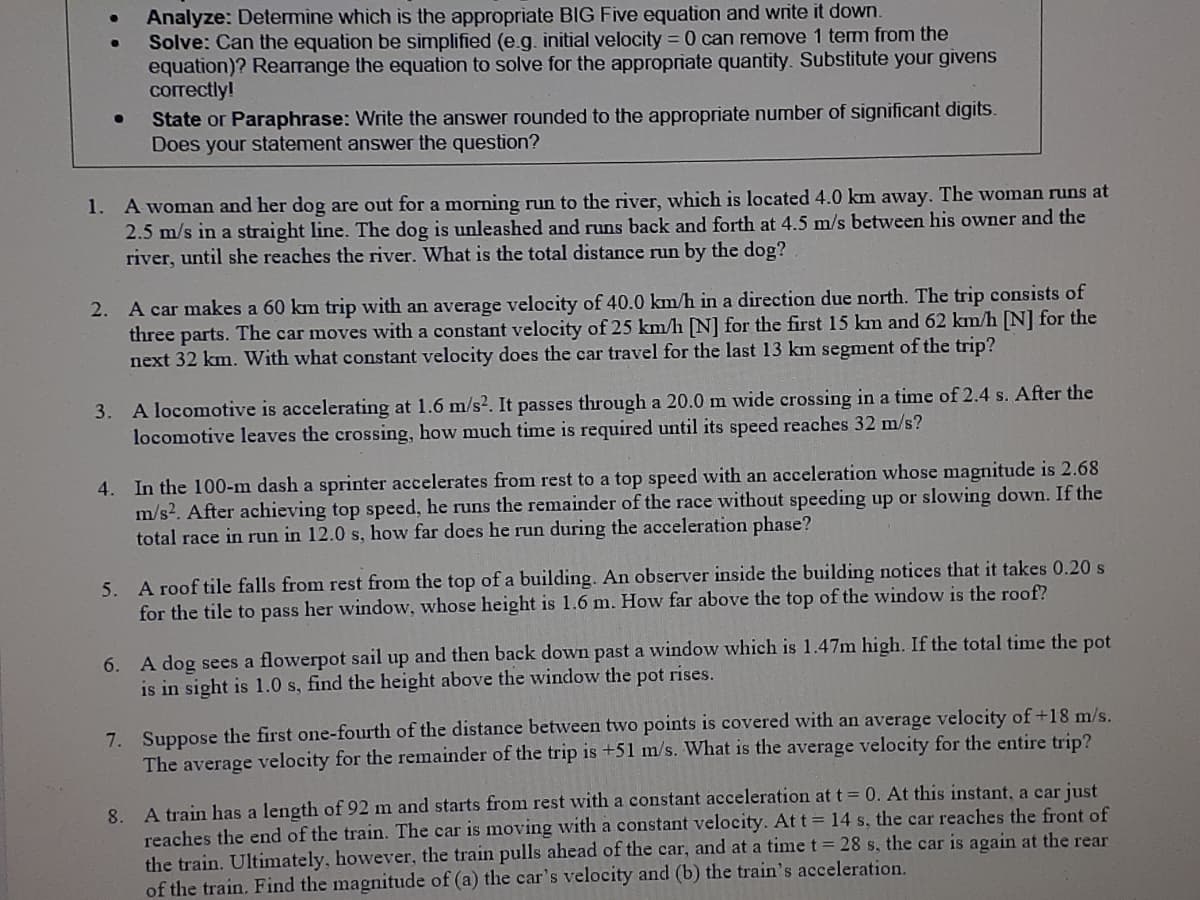 Analyze: Determine which is the appropriate BIG Five equation and write it down.
Solve: Can the equation be simplified (e.g. initial velocity = 0 can remove 1 tem from the
equation)? Rearrange the equation to solve for the appropriate quantity. Substitute your givens
correctly!
State or Paraphrase: Write the answer rounded to the appropriate number of significant digits.
Does your statement answer the question?
1. A woman and her dog are out for a morning run to the river, which is located 4.0 km away. The woman runs at
2.5 m/s in a straight line. The dog is unleashed and runs back and forth at 4.5 m/s between his owner and the
river, until she reaches the river. What is the total distance run by the dog?
2. A car makes a 60 km trip with an average velocity of 40.0 km/h in a direction due north. The trip consists of
three parts. The car moves with a constant velocity of 25 km/h [N] for the first 15 km and 62 km/h [N] for the
next 32 km. With what constant velocity does the car travel for the last 13 km segment of the trip?
A locomotive is accelerating at 1.6 m/s2. It passes through a 20.0 m wide crossing in a time of 2.4 s. After the
locomotive leaves the crossing, how much time is required until its speed reaches 32 m/s?
3.
4. In the 100-m dash a sprinter accelerates from rest to a top speed with an acceleration whose magnitude is 2.68
m/s2. After achieving top speed, he runs the remainder of the race without speeding up or slowing down. If the
total race in run in 12.0 s, how far does he run during the acceleration phase?
5. A roof tile falls from rest from the top of a building. An observer inside the building notices that it takes 0.20 s
for the tile to pass her window, whose height is 1.6 m. How far above the top of the window is the roof?
A dog sees a flowerpot sail up and then back down past a window which is 1.47m high. If the total time the pot
is in sight is 1.0 s, find the height above the window the pot rises.
6.
7. Suppose the first one-fourth of the distance between two points is covered with an average velocity of +18 m/s.
The average velocity for the remainder of the trip is +51 m/s. What is the average velocity for the entire trip?
8. A train has a length of 92 m and starts from rest with a constant acceleration at t = 0. At this instant, a car just
reaches the end of the train. The car is moving with a constant velocity. At t = 14 s, the car reaches the front of
the train. Ultimately, however, the train pulls ahead of the car, and at a time t = 28 s, the car is again at the rear
of the train. Find the magnitude of (a) the car's velocity and (b) the train's acceleration.
