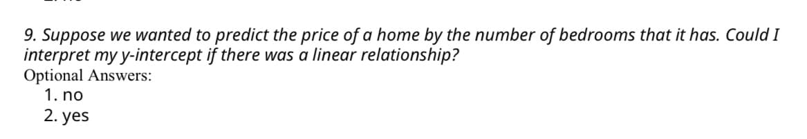 9. Suppose we wanted to predict the price of a home by the number of bedrooms that it has. Could I
interpret my y-intercept if there was a linear relationship?
Optional Answers:
1. no
2. yes
