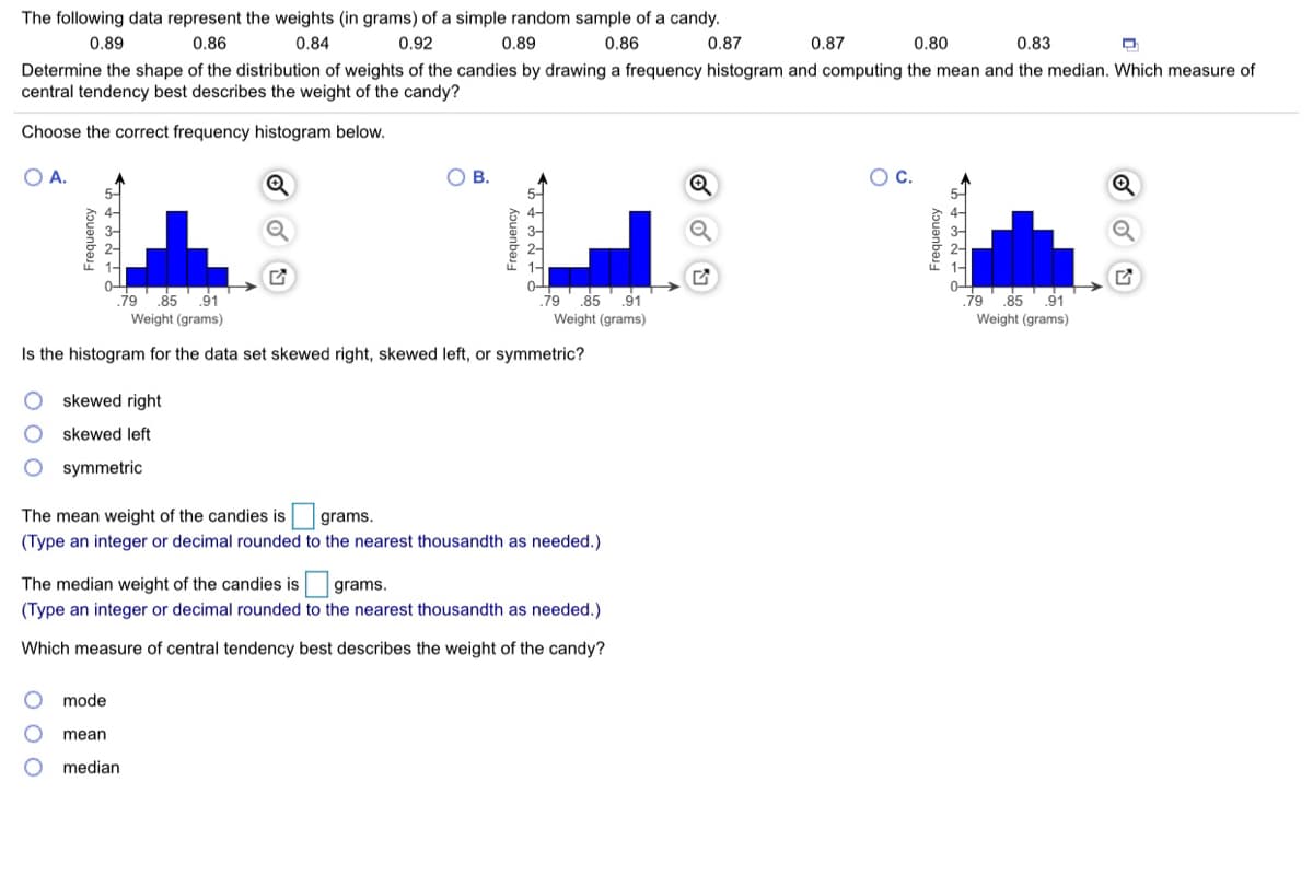 The following data represent the weights (in grams) of a simple random sample of a candy.
0.89
0.86
0.84
0.92
0.89
0.86
0.87
0.87
0.80
0.83
Determine the shape of the distribution of weights of the candies by drawing a frequency histogram and computing the mean and the median. Which measure of
central tendency best describes the weight of the candy?
Choose the correct frequency histogram below.
OA.
В.
.85
91
.79
85
91
Weight (grams)
.79
Weight (grams)
85
91
Weight (grams)
Is the histogram for the data set skewed right, skewed left, or symmetric?
skewed right
skewed left
O symmetric
The mean weight of the candies is grams.
(Type an integer or decimal rounded to the nearest thousandth as needed.)
The median weight of the candies is
grams.
(Type an integer or decimal rounded to the nearest thousandth as needed.)
Which measure of central tendency best describes the weight of the candy?
mode
mean
median
Frequency
Frequency
kpuanbaj
