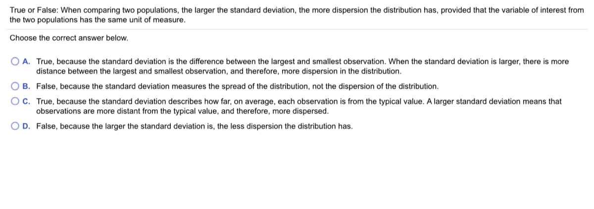 True or False: When comparing two populations, the larger the standard deviation, the more dispersion the distribution has, provided that the variable of interest from
the two populations has the same unit of measure.
Choose the correct answer below.
O A. True, because the standard deviation is the difference between the largest and smallest observation. When the standard deviation is larger, there is more
distance between the largest and smallest observation, and therefore, more dispersion in the distribution.
O B. False, because the standard deviation measures the spread of the distribution, not the dispersion of the distribution.
O C. True, because the standard deviation describes how far, on average, each observation is from the typical value. A larger standard deviation means that
observations are more distant from the typical value, and therefore, more dispersed.
O D. False, because the larger the standard deviation is, the less dispersion the distribution has.
