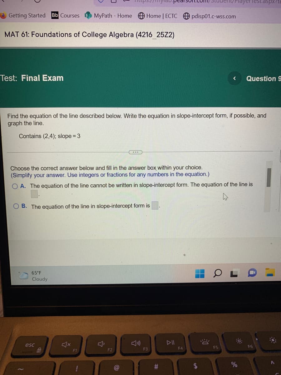 Test.aspx?t
Getting Started Bb Courses MyPath - Home Home | ECTC pdisp01.c-wss.com
MAT 61: Foundations of College Algebra (4216_25Z2)
Test: Final Exam
< Question 9
Find the equation of the line described below. Write the equation in slope-intercept form, if possible, and
graph the line.
Contains (2,4); slope = 3
...
Choose the correct answer below and fill in the answer box within your choice.
(Simplify your answer. Use integers or fractions for any numbers in the equation.)
1
OA. The equation of the line cannot be written in slope-intercept form. The equation of the line is
OB. The equation of the line in slope-intercept form is
65°F
Cloudy
0:
esc
Š
F1
!
Î
F2
F3
#
▷II
F4
$
F5
%
F6