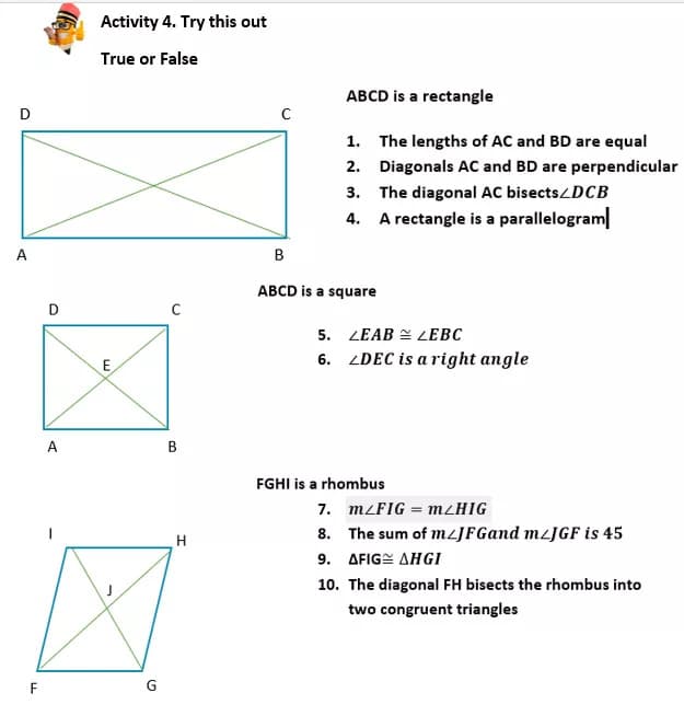 Activity 4. Try this out
True or False
ABCD is a rectangle
1. The lengths of AC and BD are equal
2. Diagonals AC and BD are perpendicular
3. The diagonal AC bisects/DCB
4. A rectangle is a parallelogram
A
B
ABCD is a square
5. LEAB = LEBC
6. LDEC is a right angle
E
A
B
FGHI is a rhombus
7. MLFIG = M/HIG
8. The sum of mLJFGand M/JGF is 45
9. AFIGE AHGI
H
10. The diagonal FH bisects the rhombus into
two congruent triangles
F
G
