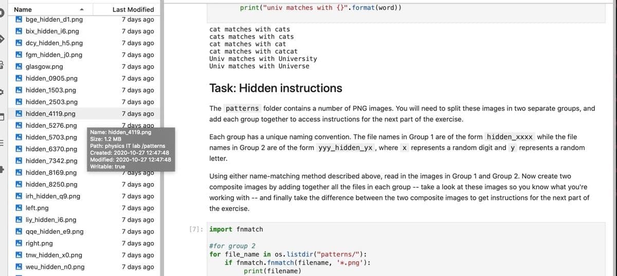 Name
Last Modified
print("univ matches with {}". format (word))
A bge_hidden_d1.png
A bix_hidden_i6.png
7 days ago
cat matches with cats
cats matches with cats
cat matches with cat
cat matches with catcat
7 days ago
A dcy_hidden_h5.png
A fgm_hidden_j0.png
7 days ago
7 days ago
Univ matches with University
Univ matches with Universe
A glasgow.png
A hidden_0905.png
7 days ago
7 days ago
A hidden 1503.png
7 days ago
Task: Hidden instructions
A hidden_2503.png
7 days ago
The patterns folder contains a number of PNG images. You will need to split these images in two separate groups, and
A hidden_4119.png
7 days ago
add each group together to access instructions for the next part of the exercise.
A hidden_5276.png
7 davs ago
A hidden_5703.png
Name: hidden_4119.png
Size: 1.2 MB
Each group has a unique naming convention. The file names in Group 1 are of the form hidden_xxxx while the file
A hidden_6370.png
Path: physics IT lab /patterns
Created: 2020-10-27 12:47:48
names in Group 2 are of the form yyy_hidden_yx , where x represents a random digit and y represents a random
A hidden_7342.png
Modified: 2020-10-27 12:47:48
Writable: true
letter,
A hidden_8169.png
aays ago
Using either name-matching method described above, read in the images in Group 1 and Group 2. Now create two
A hidden_8250.png
A irh_hidden_q9.png
A left.png
7 days ago
composite images by adding together all the files in each group -- take a look at these images so you know what you're
7 days ago
working with -- and finally take the difference between the two composite images to get instructions for the next part of
7 days ago
the exercise.
A liy_hidden_i6.png
A gge_hidden_e9.png
7 days ago
7 days ago
[7]: import fnmatch
A right.png
7 days ago
#for group 2
for file_name in os. listdir("patterns/"):
if fnmatch.fnmatch(filename, '*.png'):
print(filename)
A tnw_hidden_x0.png
7 days ago
7 days ago
A weu_hidden_n0.png
