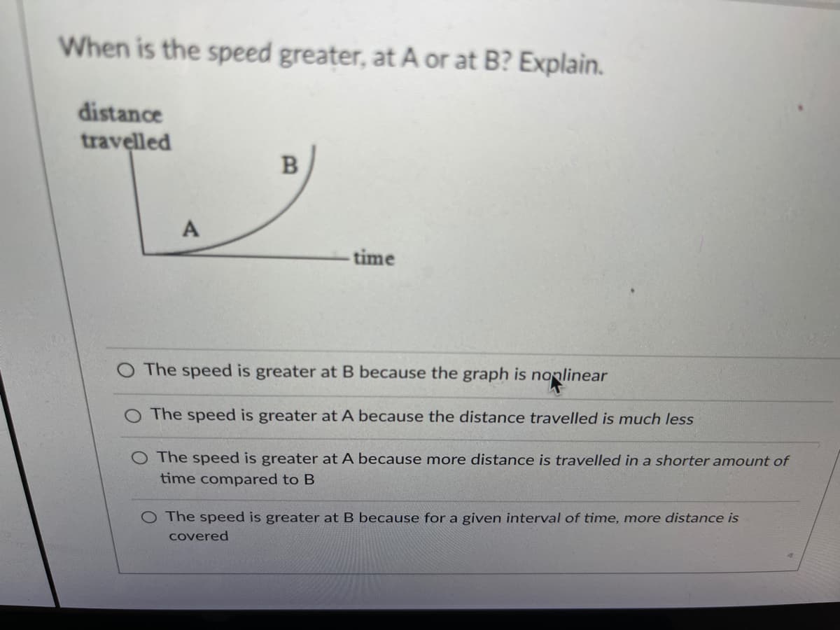 When is the speed greater, at A or at B? Explain.
distance
travelled
A
-time
The speed is greater at B because the graph is nonlinear
The speed is greater at A because the distance travelled is much less
O The speed is greater at A because more distance is travelled in a shorter amount of
time compared to B
O The speed is greater at B because for a given interval of time, more distance is
covered
