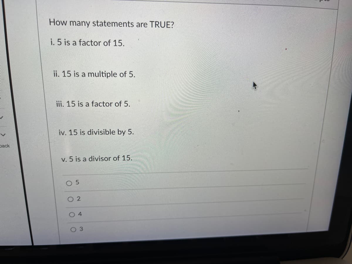 How many statements are TRUE?
i. 5 is a factor of 15.
ii. 15 is a multiple of 5.
iii. 15 is a factor of 5.
iv. 15 is divisible by 5.
pack
v. 5 is a divisor of 15.
O 5
O 2
3.
