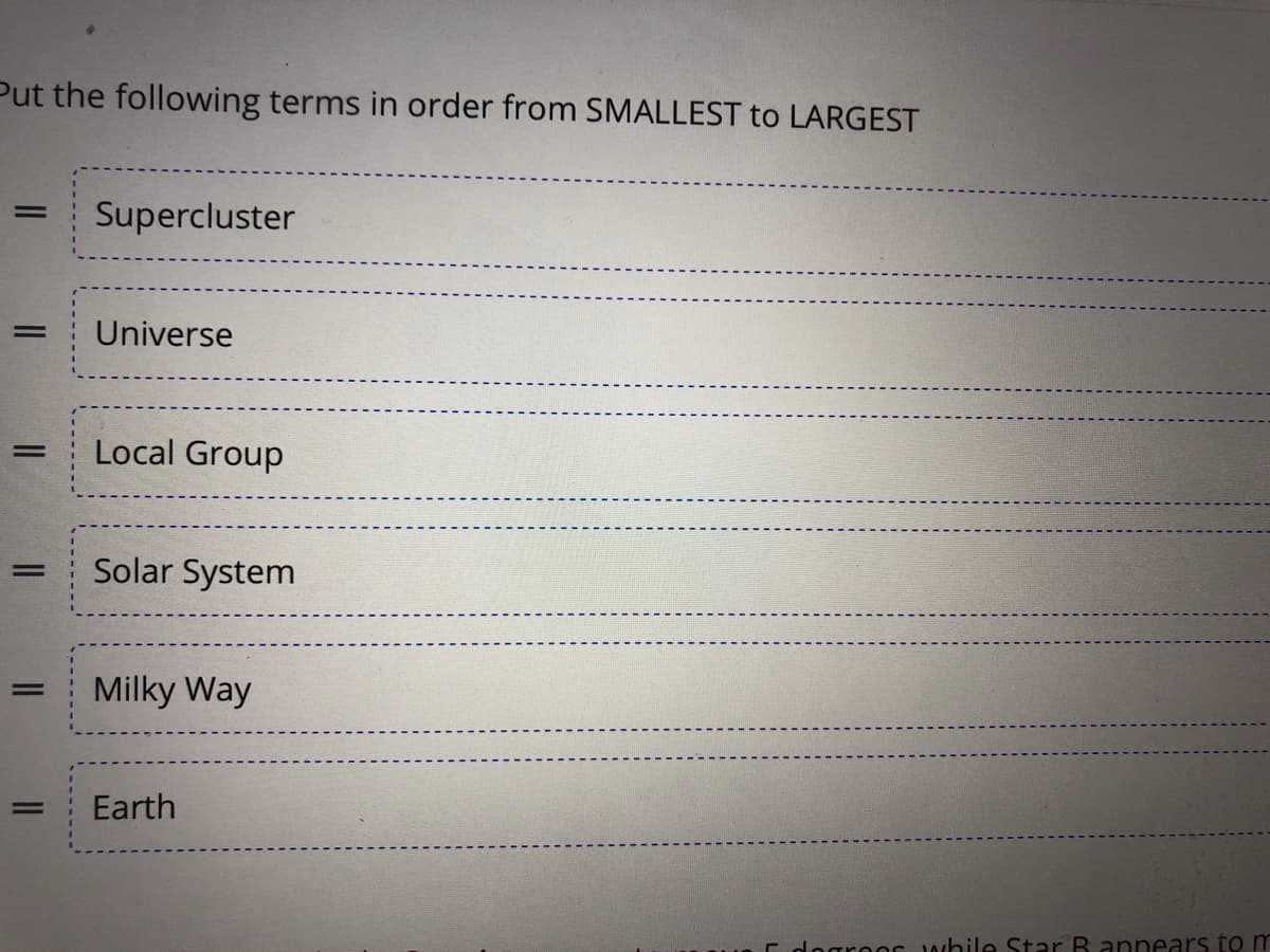 Put the following terms in order from SMALLEST to LARGEST
Supercluster
Universe
Local Group
|3|
Solar System
Milky Way
%3D
%3D
Earth
E dogroor while Star B annears to m
