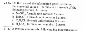 1-86 On the basis of the information given, determine
the numerical value of the subscript .x in each of the
following chemical formulas.
a. NaNO; formula unit contains 5 atoms
b. Ba(CO): formula unit contains 9 atoms
c. C,H,CI formula unit contains 11 atoms
d. H.SO formula unit contains 12 atoms
A1-87 A mixture contains the following five pure substances