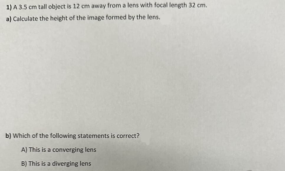 1) A 3.5 cm tall object is 12 cm away from a lens with focal length 32 cm.
a) Calculate the height of the image formed by the lens.
b) Which of the following statements is correct?
A) This is a converging lens
B) This is a diverging lens