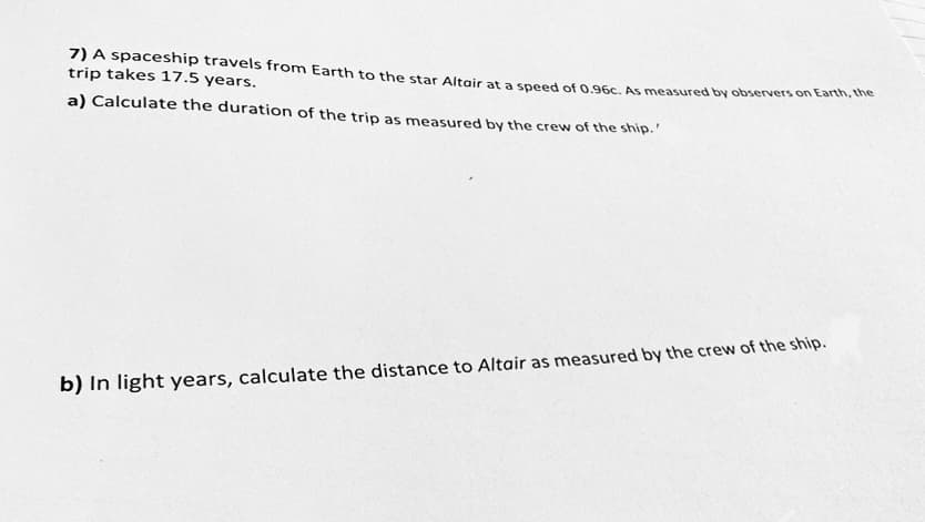 7) A spaceship travels from Earth to the star Altair at a speed of 0.96c. As measured by observers on Earth, the
trip takes 17.5 years.
a) Calculate the duration of the trip as measured by the crew of the ship.
b) In light years, calculate the distance to Altair as measured by the crew of the ship.