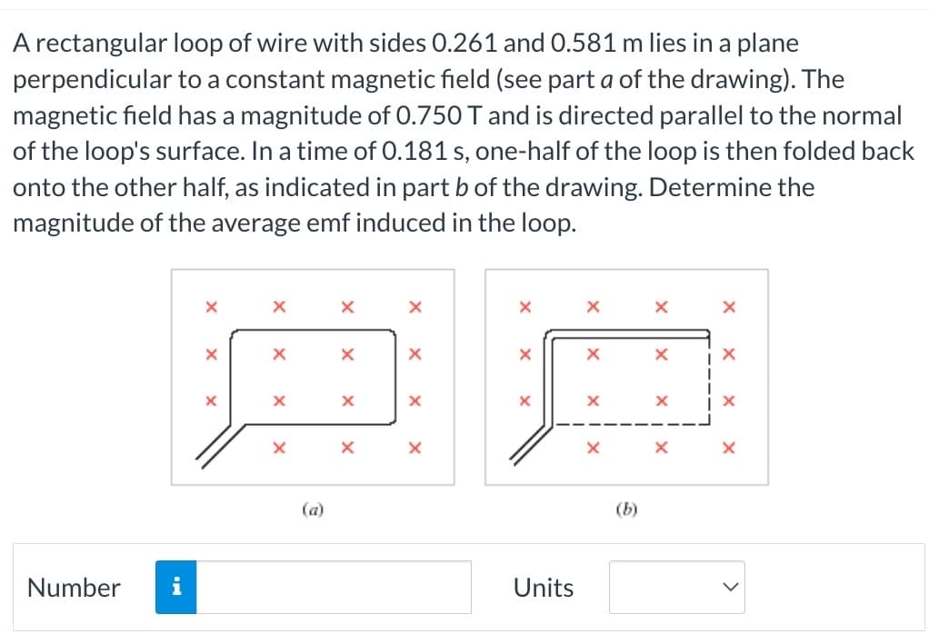 A rectangular loop of wire with sides 0.261 and 0.581 m lies in a plane
perpendicular to a constant magnetic field (see part a of the drawing). The
magnetic field has a magnitude of 0.750 T and is directed parallel to the normal
of the loop's surface. In a time of 0.181 s, one-half of the loop is then folded back
onto the other half, as indicated in part b of the drawing. Determine the
magnitude of the average emf induced in the loop.
Number
i
X
X
X
X
X
X
X
X
X
X
X
X
X
Units
X
X
X
X
X
Y
х
X
X
X
X