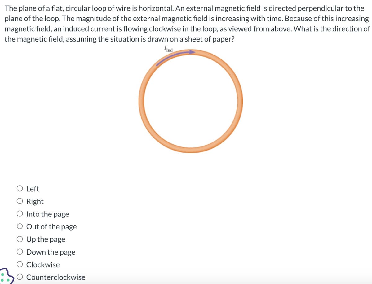 The plane of a flat, circular loop of wire is horizontal. An external magnetic field is directed perpendicular to the
plane of the loop. The magnitude of the external magnetic field is increasing with time. Because of this increasing
magnetic field, an induced current is flowing clockwise in the loop, as viewed from above. What is the direction of
the magnetic field, assuming the situation is drawn on a sheet of paper?
lind
O Left
Right
O Into the page
Out of the page
Up the page
Down the page
Clockwise
O Counterclockwise
C