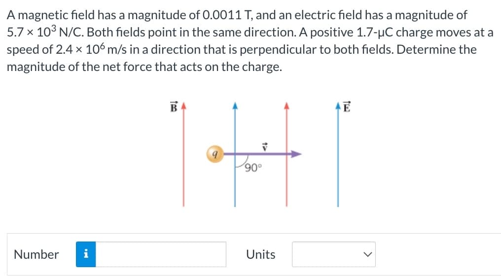 A magnetic field has a magnitude of 0.0011 T, and an electric field has a magnitude of
5.7 x 10³ N/C. Both fields point in the same direction. A positive 1.7-µC charge moves at a
speed of 2.4 x 106 m/s in a direction that is perpendicular to both fields. Determine the
magnitude of the net force that acts on the charge.
Number i
BA
9
V
90°
Units