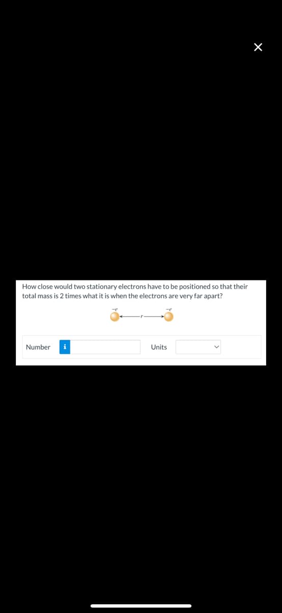 How close would two stationary electrons have to be positioned so that their
total mass is 2 times what it is when the electrons are very far apart?
Number
Units
×