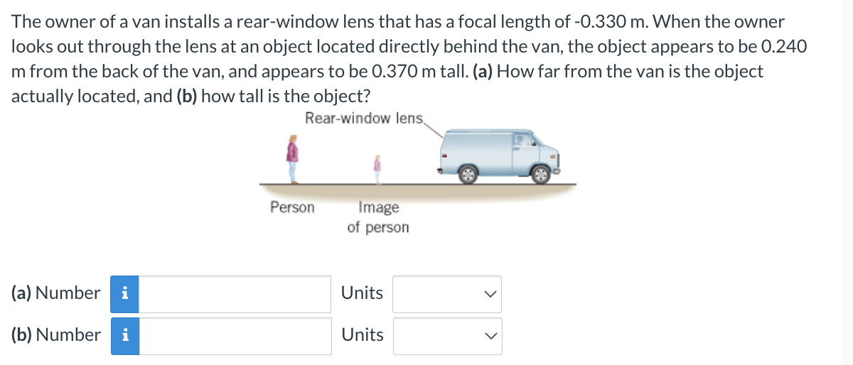 The owner of a van installs a rear-window lens that has a focal length of -0.330 m. When the owner
looks out through the lens at an object located directly behind the van, the object appears to be 0.240
m from the back of the van, and appears to be 0.370 m tall. (a) How far from the van is the object
actually located, and (b) how tall is the object?
Rear-window lens,
(a) Number i
(b) Number i
Person
Image
of person
Units
Units
608