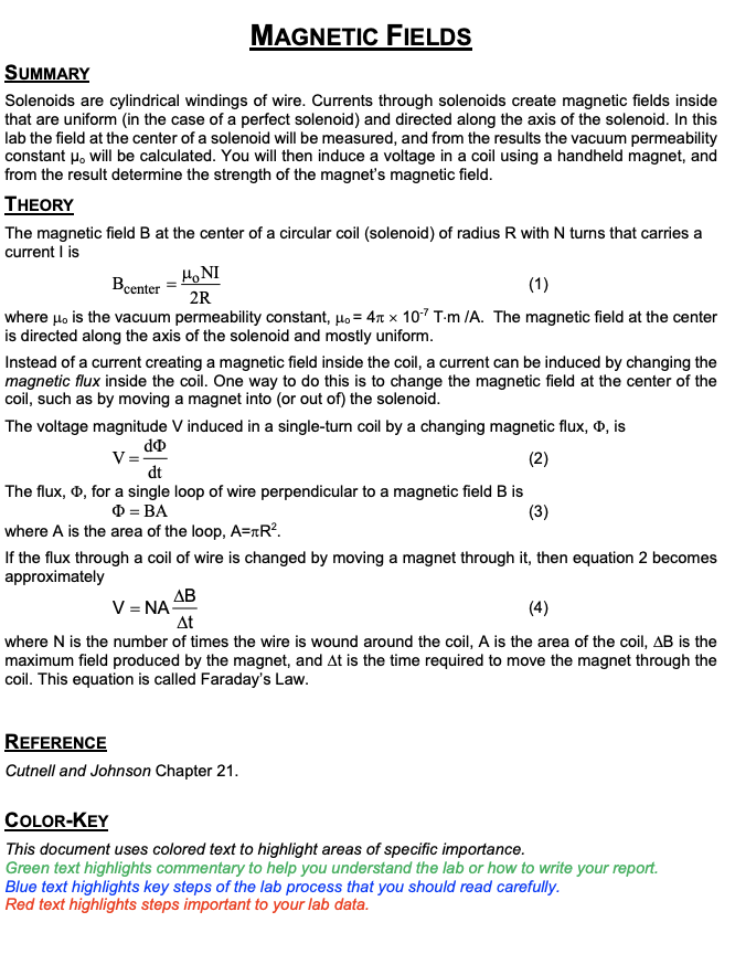 MAGNETIC FIELDS
SUMMARY
Solenoids are cylindrical windings of wire. Currents through solenoids create magnetic fields inside
that are uniform (in the case of a perfect solenoid) and directed along the axis of the solenoid. In this
lab the field at the center of a solenoid will be measured, and from the results the vacuum permeability
constant μ, will be calculated. You will then induce a voltage in a coil using a handheld magnet, and
from the result determine the strength of the magnet's magnetic field.
THEORY
The magnetic field B at the center of a circular coil (solenoid) of radius R with N turns that carries a
current I is
Bcenter
Ho NI
2R
(1)
where μ, is the vacuum permeability constant, μ = 4 x 10-7 T-m /A. The magnetic field at the center
is directed along the axis of the solenoid and mostly uniform.
Instead of a current creating a magnetic field inside the coil, a current can be induced by changing the
magnetic flux inside the coil. One way to do this is to change the magnetic field at the center of the
coil, such as by moving a magnet into (or out of) the solenoid.
The voltage magnitude V induced in a single-turn coil by a changing magnetic flux, , is
V=-
(2)
do
dt
The flux, Þ, for a single loop of wire perpendicular to a magnetic field B is
= BA
(3)
where A is the area of the loop, A=TR².
If the flux through a coil of wire is changed by moving a magnet through it, then equation 2 becomes
approximately
AB
V = NA
At
(4)
where N is the number of times the wire is wound around the coil, A is the area of the coil, AB is the
maximum field produced by the magnet, and At is the time required to move the magnet through the
coil. This equation is called Faraday's Law.
REFERENCE
Cutnell and Johnson Chapter 21.
COLOR-KEY
This document uses colored text to highlight areas of specific importance.
Green text highlights commentary to help you understand the lab or how to write your report.
Blue text highlights key steps of the lab process that you should read carefully.
Red text highlights steps important to your lab data.