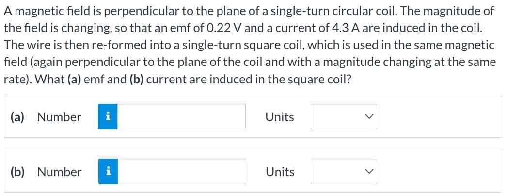 A magnetic field is perpendicular to the plane of a single-turn circular coil. The magnitude of
the field is changing, so that an emf of 0.22 V and a current of 4.3 A are induced in the coil.
The wire is then re-formed into a single-turn square coil, which is used in the same magnetic
field (again perpendicular to the plane of the coil and with a magnitude changing at the same
rate). What (a) emf and (b) current are induced in the square coil?
(a) Number i
(b) Number i
Units
Units