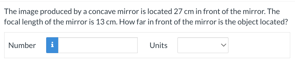 The image produced by a concave mirror is located 27 cm in front of the mirror. The
focal length of the mirror is 13 cm. How far in front of the mirror is the object located?
Number
i
Units