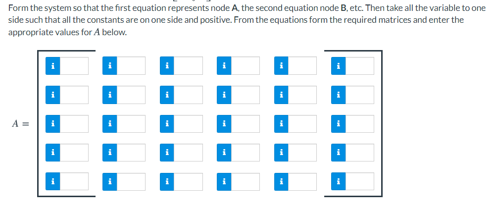 Form the system so that the first equation represents node A, the second equation node B, etc. Then take all the variable to one
side such that all the constants are on one side and positive. From the equations form the required matrices and enter the
appropriate values for A below.
i
i
i
i
i
i
i
i
i
i
i
i
A =
i
i
i
i
i
i
i
i
i
i
i
i
i
i
i
