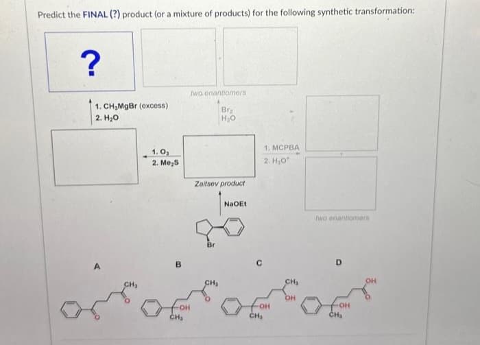 Predict the FINAL (?) product (or a mixture of products) for the following synthetic transformation:
?
1. CH₂MgBr (excess)
2. H₂O
A
1.0₂
2. Me₂5
B
two enantiomers
Br₂
H₂O
FOH
CH₂
Zaitsev product
CH₂
NaOEt
1. MCPBA
2. H₂0
foH
CH₁₂
CH₂
OH
two enantiomers
OH
CH₂
OH