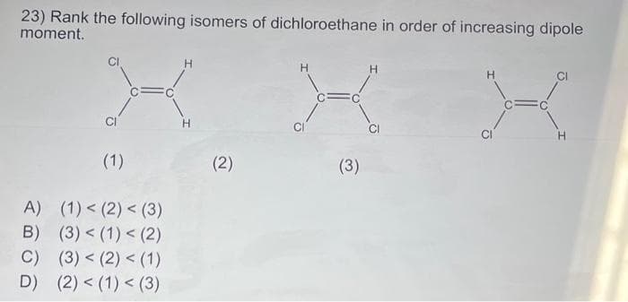23) Rank the following isomers of dichloroethane in order of increasing dipole
moment.
H
X
CI
H
(1)
A) (1) < (2) < (3)
B) (3) < (1) < (2)
C) (3) < (2) < (1)
D) (2) < (1) < (3)
(2)
H
X
CI
(3)
C